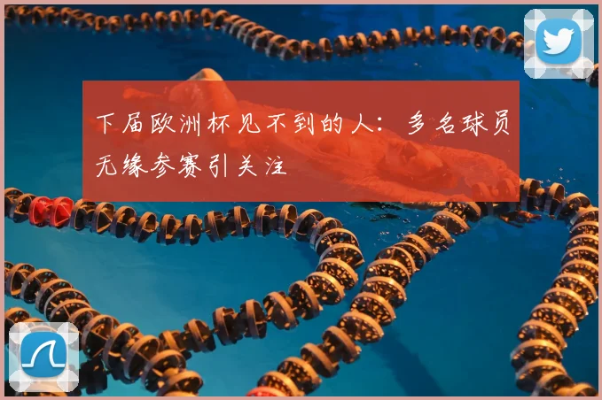 下届欧洲杯见不到的人:多名球员无缘参赛引关注