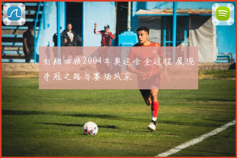 刘翔回顾2004年奥运会全过程 展现夺冠之路与赛场风采