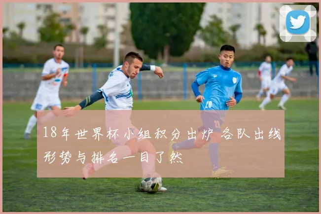 18年世界杯小组积分出炉 各队出线形势与排名一目了然