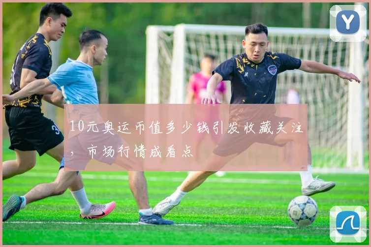 10元奥运币值多少钱引发收藏关注,市场行情成看点