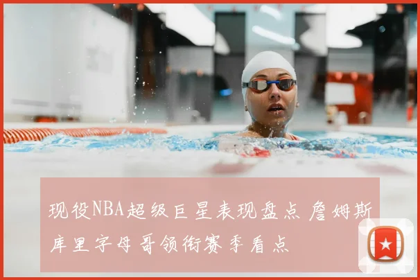 现役NBA超级巨星表现盘点 詹姆斯库里字母哥领衔赛季看点