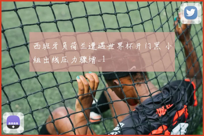 西班牙负荷兰遭遇世界杯开门黑 小组出线压力骤增_1